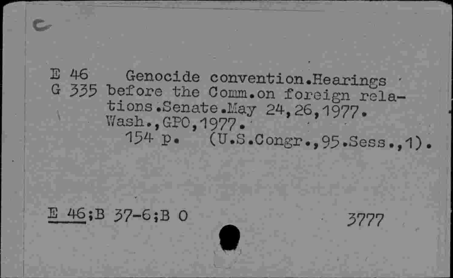 ﻿E 46 Genocide convention.Hearings '
G 5^5 "before the Cornu.on foreign relations .Senate .May 24.26.1977.
Wash.,GPO,1977.	'
154 p. (U.S.Congr.,95.Sess.,1).
E 46;B 57-6;B 0
5777